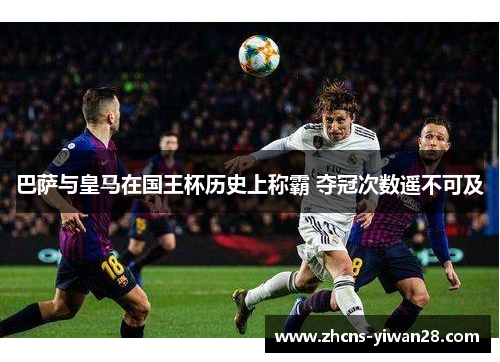 巴萨与皇马在国王杯历史上称霸 夺冠次数遥不可及