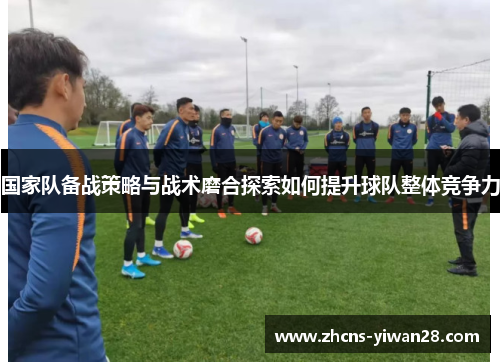 国家队备战策略与战术磨合探索如何提升球队整体竞争力