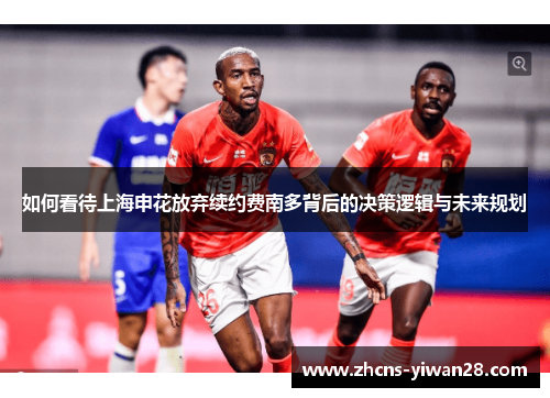 如何看待上海申花放弃续约费南多背后的决策逻辑与未来规划