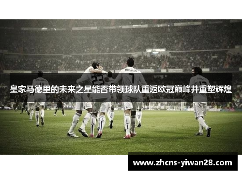 皇家马德里的未来之星能否带领球队重返欧冠巅峰并重塑辉煌