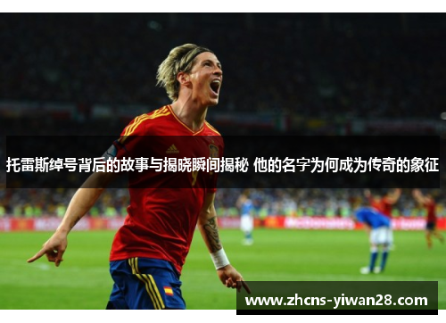 托雷斯绰号背后的故事与揭晓瞬间揭秘 他的名字为何成为传奇的象征 托雷斯绰号背后的故事与揭晓瞬间揭秘 他的名字为何成为传奇的象征