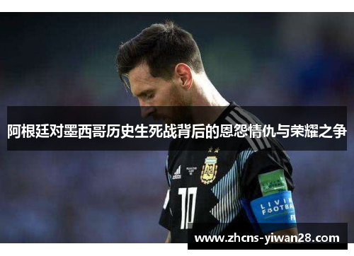 阿根廷对墨西哥历史生死战背后的恩怨情仇与荣耀之争 阿根廷对墨西哥历史生死战背后的恩怨情仇与荣耀之争