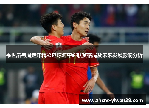韦世豪与周定洋精彩进球对中超联赛格局及未来发展影响分析 韦世豪与周定洋精彩进球对中超联赛格局及未来发展影响分析